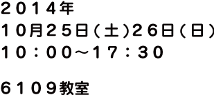 2014年10月25日(土)26日(日) 10:00 ～ 17:30 6109教室